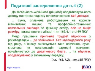 Податкові застереження до п.4 (2) 
До загального місячного (річного) оподатковува-ного 
доходу платника податку не включаються такі доходи: 
… сума, сплачена роботодавцем на користь 
вітчизняних вищих та професійно-технічних 
навчальних закладів за фізичну особу, але не вище 
розміру, визначеного в абзаці 1 пп 169.4.1 ст.169 ПКУ 
Якщо працівник припиняє трудові відносини з 
роботодавцем … до закінчення 3-го календарного року 
від року, в якому закінчується таке навчання, сума, 
сплачена як компенсація вартості навчання, 
прирівнюється до додаткового блага, … та підлягає 
оподаткуванню у загальному порядку; 
(пп. 165.1.21. ст.165 ПКУ) 
Сергій Рогозний 13 
 