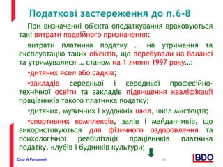 Податкові застереження до п.6-8 
При визначенні об'єкта оподаткування враховуються 
такі витрати подвійного призначення: 
витрати платника податку … на утримання та 
експлуатацію таких об'єктів, що перебували на балансі 
та утримувалися … станом на 1 липня 1997 року…: 
•дитячих ясел або садків; 
•закладів середньої і середньої професійно- 
технічної освіти та закладів підвищення кваліфікації 
працівників такого платника податку; 
•дитячих, музичних і художніх шкіл, шкіл мистецтв; 
•спортивних комплексів, залів і майданчиків, що 
використовуються для фізичного оздоровлення та 
психологічної реабілітації працівників платника 
податку, клубів і будинків культури; 
Сергій Рогозний 14 
 