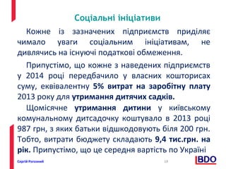 Соціальні ініціативи 
Кожне із зазначених підприємств приділяє 
чимало уваги соціальним ініціативам, не 
дивлячись на існуючі податкові обмеження. 
Припустімо, що кожне з наведених підприємств 
у 2014 році передбачило у власних кошторисах 
суму, еквівалентну 5% витрат на заробітну плату 
2013 року для утримання дитячих садків. 
Щомісячне утримання дитини у київському 
комунальному дитсадочку коштувало в 2013 році 
987 грн, з яких батьки відшкодовують біля 200 грн. 
Тобто, витрати бюджету складають 9,4 тис.грн. на 
рік. Припустімо, що це середня вартість по Україні 
Сергій Рогозний 18 
 