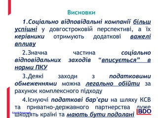 Висновки 
1.Соціально відповідальні компанії більш 
успішні у довгостроковій перспективі, а їх 
керівники отримують додаткові важелі 
впливу 
2.Значна частина соціально 
відповідальних заходів “вписується” в 
норми ПКУ 
3.Деякі заходи з податковими 
обмеженнями можна легально обійти за 
рахунок комплексного підходу 
4.Існуючі податкові бар'єри на шляху КСВ 
та приватно-державного партнерства дуже 
шкодять країні та мають бути подолані Сергій Рогозний 22 
 
