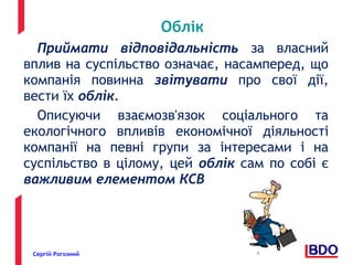 Облік 
Приймати відповідальність за власний 
вплив на суспільство означає, насамперед, що 
компанія повинна звітувати про свої дії, 
вести їх облік. 
Описуючи взаємозв'язок соціального та 
екологічного впливів економічної діяльності 
компанії на певні групи за інтересами і на 
суспільство в цілому, цей облік сам по собі є 
важливим елементом КСВ 
Сергій Рогозний 4 
 