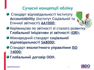 Сучасні концепції обліку 
Стандарт відповідальності інституту 
AccountAbility (Інститут Соціальної та 
Етичної звітності) АА1000; 
Керівництво по звітності зі сталого розвитку 
Глобальної ініціативи зі звітності (GRI); 
Міжнародний стандарт соціальної 
відповідальності SA8000; 
Стандарт екологічного управління ISO 
14000; 
Глобальний договір ООН. 
Сергій Рогозний 5 
 