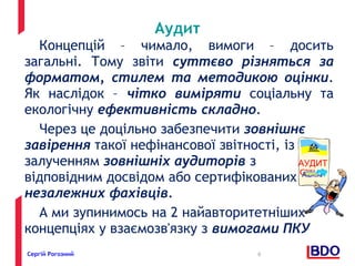 АУДИТ 
Аудит 
Концепцій – чимало, вимоги – досить 
загальні. Тому звіти суттєво різняться за 
форматом, стилем та методикою оцінки. 
Як наслідок – чітко виміряти соціальну та 
екологічну ефективність складно. 
Через це доцільно забезпечити зовнішнє 
завірення такої нефінансової звітності, із 
залученням зовнішніх аудиторів з 
відповідним досвідом або сертифікованих 
незалежних фахівців. 
А ми зупинимось на 2 найавторитетніших 
концепціях у взаємозв'язку з вимогами ПКУ 
Сергій Рогозний 6 
 