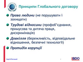 Принципи Глобального договору 
Права людини (не порушувати і 
захищати) 
Трудові відносини (профоб’єднання, 
примусова та дитяча праця, 
дискримінація) 
Довкілля (бережливість, відповідальне 
відношення, безпечні технології) 
Протидія корупції 
Сергій Рогозний 8 
 