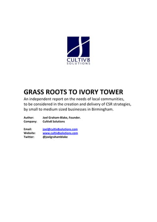 GRASS ROOTS TO IVORY TOWER
An independent report on the needs of local communities,
to be considered in the creation and delivery of CSR strategies,
by small to medium sized businesses in Birmingham.
Author:    Joel Graham-Blake, Founder.
Company:   Cultiv8 Solutions

Email:     joel@cultiv8solutions.com
Website:   www.cultiv8solutions.com
Twitter:   @joelgrahamblake
 