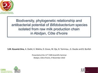 Biodiversity, phylogenetic relationship and
antibacterial potential of Bifidobacterium species
isolated from raw milk production chain
in Abidjan, Côte d'Ivoire

S.M. Kouamé-Sina, A. Dadié, K. Makita, D. Grace, M. Dje, B. Taminiau , G. Daube and B. Bonfoh
Presented at the 11th CSRS Scientific Seminar
Abidjan, Côte d’Ivoire, 4 November 2010

 