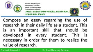 Practical Research 1: Dr. Ruel Maramag Bayucan
Compose an essay regarding the use of
research in their daily life as a student. This
is an important skill that should be
developed in every student. This is
necessary in order for them to realize the
value of research.
Republic of the Philippines
Department of Education
Region 02/ Cagayan Valley
Schools Division of Isabela
300511-SAN ANTONINO NATIONAL HIGH SCHOOL
SENIOR HIGH SCHOOL
 