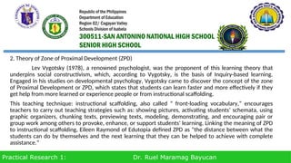 Practical Research 1: Dr. Ruel Maramag Bayucan
2. Theory of Zone of Proximal Development (ZPD)
Lev Vygotsky (1978), a renowned psychologist, was the proponent of this learning theory that
underpins social constructivism, which, according to Vygotsky, is the basis of Inquiry-based learning.
Engaged in his studies on developmental psychology, Vygotsky came to discover the concept of the zone
of Proximal Development or ZPD, which states that students can learn faster and more effectively if they
get help from more learned or experience people or from instructional scaffolding.
This teaching technique: instructional scaffolding, also called “ front-loading vocabulary,” encourages
teachers to carry out teaching strategies such as: showing pictures, activating students’ schemata, using
graphic organizers, chunking texts, previewing texts, modeling, demonstrating, and encouraging pair or
group work among others to provoke, enhance, or support students’ learning. Linking the meaning of ZPD
to instructional scaffolding, Eileen Raymond of Edutopia defined ZPD as “the distance between what the
students can do by themselves and the next learning that they can be helped to achieve with complete
assistance.”
Republic of the Philippines
Department of Education
Region 02/ Cagayan Valley
Schools Division of Isabela
300511-SAN ANTONINO NATIONAL HIGH SCHOOL
SENIOR HIGH SCHOOL
 