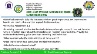 Practical Research 1: Dr. Ruel Maramag Bayucan
•Identify situations in daily life that research is of great importance. Let them explain
how to use results of researches in good decision-making.
•Formative Assessment 1.1
•Examining research studies Ask the students to read sample research then ask them to
write a reflection paper about the importance of research in our daily life. Provide the
students the following guide questions in writing their reflection.
•What appears to be the main objective of the research?
•Does the research have conclusion and recommendation?
•Why is the research conducted?
•How does the research study help you in your daily life?
Republic of the Philippines
Department of Education
Region 02/ Cagayan Valley
Schools Division of Isabela
300511-SAN ANTONINO NATIONAL HIGH SCHOOL
SENIOR HIGH SCHOOL
 