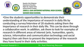 Practical Research 1: Dr. Ruel Maramag Bayucan
•Give the students opportunities to demonstrate their
understanding of the importance of research in daily life by
conducting a survey/interview of 20 students asking them the
importance of research in their daily life. This can be done through
a collaborative work. In addition, ask them to look for examples of
research in different areas of interest (arts, humanities, sports,
science, information and communication technology and social
inquiry) then ask them to present the importance of the research
they have found in their daily activities.
Republic of the Philippines
Department of Education
Region 02/ Cagayan Valley
Schools Division of Isabela
300511-SAN ANTONINO NATIONAL HIGH SCHOOL
SENIOR HIGH SCHOOL
 