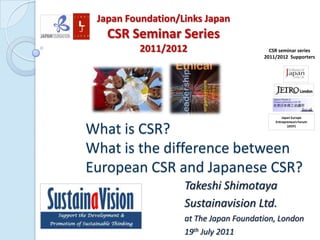 Japan Foundation/Links Japan CSR Seminar Series  2011/2012 CSR seminar series 2011/2012  Supporters Japan Europe Entrepreneurs Forum (JEEF) What is CSR? What is the difference between European CSR and Japanese CSR? Takeshi Shimotaya Sustainavision Ltd. at The Japan Foundation, London 19thJuly 2011 