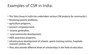 Examples of CSR in India:
• The Tata Group in India has undertaken various CSR projects for community I
• Resolving poverty problems,
• agriculture programs,
• women's empowerment,
• income generation,
• rural community development,
• AIDS awareness programs,
• infrastructure development of schools, sports training centres, hospitals,
research centres, etc.
• They also provide different kinds of scholarships in the field of education.
 