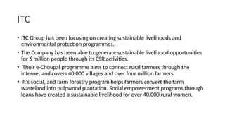 ITC
• ITC Group has been focusing on creating sustainable livelihoods and
environmental protection programmes.
• The Company has been able to generate sustainable livelihood opportunities
for 6 million people through its CSR activities.
• Their e-Choupal programme aims to connect rural farmers through the
internet and covers 40,000 villages and over four million farmers.
• It's social, and farm forestry program helps farmers convert the farm
wasteland into pulpwood plantation. Social empowerment programs through
loans have created a sustainable livelihood for over 40,000 rural women.
 