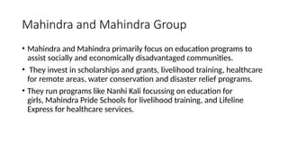 Mahindra and Mahindra Group
• Mahindra and Mahindra primarily focus on education programs to
assist socially and economically disadvantaged communities.
• They invest in scholarships and grants, livelihood training, healthcare
for remote areas, water conservation and disaster relief programs.
• They run programs like Nanhi Kali focussing on education for
girls, Mahindra Pride Schools for livelihood training, and Lifeline
Express for healthcare services.
 