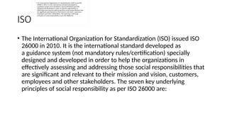 ISO 26000
• The International Organization for Standardization (ISO) issued ISO
26000 in 2010. It is the international standard developed as
a guidance system (not mandatory rules/certification) specially
designed and developed in order to help the organizations in
effectively assessing and addressing those social responsibilities that
are significant and relevant to their mission and vision, customers,
employees and other stakeholders. The seven key underlying
principles of social responsibility as per ISO 26000 are:
 