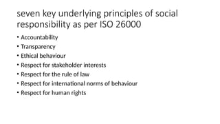 seven key underlying principles of social
responsibility as per ISO 26000
• Accountability
• Transparency
• Ethical behaviour
• Respect for stakeholder interests
• Respect for the rule of law
• Respect for international norms of behaviour
• Respect for human rights
 