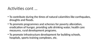 Activities cont …
• To contribute during the times of natural calamities like earthquakes,
droughts and floods.
• To promote programmes and schemes for poverty alleviation,
eradication of hunger, providing safe drinking water, health care
measures, rural development programs.
• To promote infrastructure development for building schools,
hospitals, sports training complexes, etc.
 