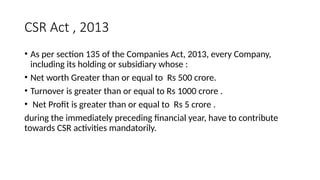 CSR Act , 2013
• As per section 135 of the Companies Act, 2013, every Company,
including its holding or subsidiary whose :
• Net worth Greater than or equal to Rs 500 crore.
• Turnover is greater than or equal to Rs 1000 crore .
• Net Profit is greater than or equal to Rs 5 crore .
during the immediately preceding financial year, have to contribute
towards CSR activities mandatorily.
 