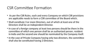 CSR Committee Formation
• As per the CSR Rules, each and every Company on which CSR provisions
are applicable needs to form a CSR committee of the Board which,
• Shall constitute 3 or more Directors, out of which at least one of the
Directors shall be an Independent Director.
• In case of a foreign company at least two persons should be there in the
committee of which one person shall be an authorized person, resident
in India and the second one should be nominated by the Company itself.
• In the case of Private Company having only two directors, the committee
shall also be constituted having 2 Directors.
 
