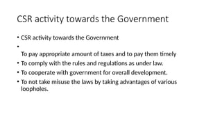 CSR activity towards the Government
• CSR activity towards the Government
•
To pay appropriate amount of taxes and to pay them timely
• To comply with the rules and regulations as under law.
• To cooperate with government for overall development.
• To not take misuse the laws by taking advantages of various
loopholes.
 