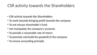 CSR activity towards the Shareholders
• CSR activity towards the Shareholders
• To work towards bringing profit towards the company
• To not misuse shareholder's fund
• not manipulate the company's accounts
• To provide a reasonable rate of return
• To promote and build the goodwill of the company
• To ensure accounting principle
 