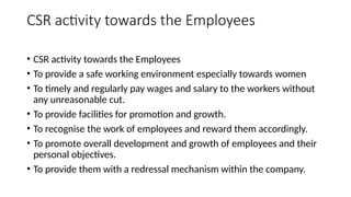 CSR activity towards the Employees
• CSR activity towards the Employees
• To provide a safe working environment especially towards women
• To timely and regularly pay wages and salary to the workers without
any unreasonable cut.
• To provide facilities for promotion and growth.
• To recognise the work of employees and reward them accordingly.
• To promote overall development and growth of employees and their
personal objectives.
• To provide them with a redressal mechanism within the company.
 