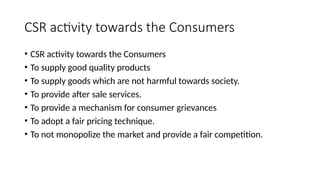 CSR activity towards the Consumers
• CSR activity towards the Consumers
• To supply good quality products
• To supply goods which are not harmful towards society.
• To provide after sale services.
• To provide a mechanism for consumer grievances
• To adopt a fair pricing technique.
• To not monopolize the market and provide a fair competition.
 