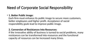 Need of Corporate Social Responsibility
• 1. Better Public Image:
Each firm must enhance its public image to secure more customers,
better employees and higher profit. Acceptance of social
responsibility goals lead to improve public image.
2. Conversion of Resistances Into Resources:
If the innovative ability of business is turned to social problems, many
resistances can be transformed into resources and the functional
capacity of resources can be increased many times.
 