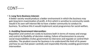 CONT-----
• 3. Long Term Business Interest:
A better society would produce a better environment in which the business may
gain long term maximization of profit. A firm which is sensitive to community needs
would in its own self interest like to have a better community to conduct its
business. To achieve this it would implement social programmes for social welfare.
4. Avoiding Government Intervention:
Regulation and control are costly to business both in terms of money and energy
and restrict its flexibility of decision making. Failure of businessmen to assume
social responsibilities invites government to intervene and regulate or control their
activities. The prudent course for business is to understand the limit of its power
and how to use that power carefully and responsibly thereby avoiding government
intervention
 