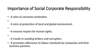 Importance of Social Corporate Responsibility
• · It aims at consumer protection.
•
· It aims at protection of local and global environment .
•
· It ensures respect for human rights.
•
· It results in avoiding bribery and corruption.
• · It promotes adherence to labour standards by companies and their
business partners.
 