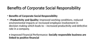 Benefits of Corporate Social Responsibility
• Benefits of Corporate Social Responsibility
• · Productivity and Quality: Improved working conditions, reduced
environmental impacts or increased employee involvement in
decision making which leads to – increased productivity and defective
rate in a company.
• Improved Financial Performance: Socially responsible business are
linked to positive financial
 