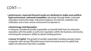 CONT----
• performances. Improved financial results are attributed to stable socio political
legal environment, enhanced competitive advantage through better corporate
reputation and brand image, improved employee recruitment, retention and
motivation and a more secure environment to operate in.
• Brand Image And Reputation:
A company considered socially responsible can benefit both from its enhanced
reputation with the public as well as its reputation within the business community,
increasing the company’s ability to attract trading partners.
• Access To Capital: The growth of socially responsible investing concept means
companies with strong CSR performance have increased access to capital that
might not otherwise have been available.
 