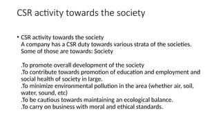CSR activity towards the society
• CSR activity towards the society
A company has a CSR duty towards various strata of the societies.
Some of those are towards: Society
.To promote overall development of the society
.To contribute towards promotion of education and employment and
social health of society in large.
.To minimize environmental pollution in the area (whether air, soil,
water, sound, etc)
.To be cautious towards maintaining an ecological balance.
.To carry on business with moral and ethical standards.
 