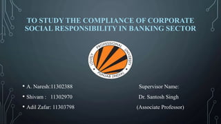 TO STUDY THE COMPLIANCE OF CORPORATE
SOCIAL RESPONSIBILITY IN BANKING SECTOR
• A. Naresh:11302388 Supervisor Name:
• Shivam : 11302970 Dr. Santosh Singh
• Adil Zafar: 11303798 (Associate Professor)
 