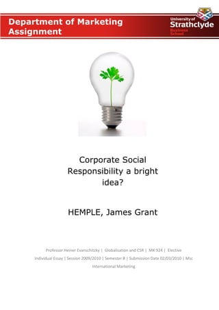 Department of Marketing
Assignment




                        Corporate Social
                      Responsibility a bright
                             idea?


                      HEMPLE, James Grant



          Professor Heiner Evanschitzky | Globalisation and CSR | MK 924 | Elective
     Individual Essay | Session 2009/2010 | Semester B | Submission Date 02/03/2010 | Msc
                                   International Marketing
 