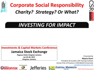 ©2017 CSR Training Institute
INVESTING FOR IMPACT
Presented by
Wayne Dunn
President & Founder, CSR Training Institute
Former Prof. of Practice in CSR (McGill University)
wayne@csrtraininginstitute.com
Investments & Capital Markets Conference
Jamaica Stock Exchange
Pegasus Hotel, Kingston Jamaica
Jan 25-26, 2017
Kingston, Jamaica
Corporate Social Responsibility
Charity? Strategy? Or What?
 