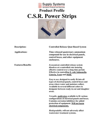 Product Profile
                C.S.R. Power Strips




Description:             Controlled Release Quat Based System

Applications:            Time released quaternary ammonium
                         compound for use in electrical panels,
                         control boxes, and other equipment
                         enclosures.

Features/Benefits        Economical, controlled release system
                         dissolves at a controlled rate insuring
                         effective control over a long time period.
                         Effective in controlling E. coli, Salmonella,
                         Listeria, Yeast and Mold.

                         Easy to use, designed to easily fit into all
                         types of electrical panels, control boxes and
                         areas where water and moisture collect.
                         Available in several different colors to
                         designate between ready-to-eat and slaughter
                         areas.

                         Versatile, multi-sizes available to fit various
                         configurations of electrical panels and boxes.
                         Contains corrosion inhibitors for added
                         protection of equipment. Will not harm
                         electrical components.

                         Biodegradable, will not adversely affect
                         wastewater treatment systems.
 