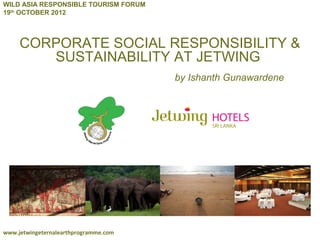 WILD ASIA RESPONSIBLE TOURISM FORUM
19th OCTOBER 2012



     CORPORATE SOCIAL RESPONSIBILITY &
        SUSTAINABILITY AT JETWING
                                       by Ishanth Gunawardene




www.jetwingeternalearthprogramme.com
 