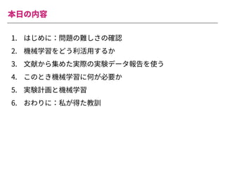 1. はじめに：問題の難しさの確認
2. 機械学習をどう利活⽤するか
3. ⽂献から集めた実際の実験データ報告を使う
4. このとき機械学習に何が必要か
5. 実験計画と機械学習
6. おわりに：私が得た教訓
本⽇の内容
 
