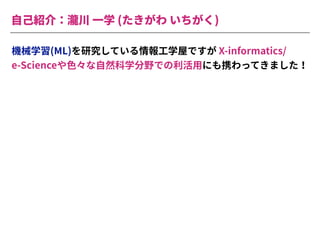 ⾃⼰紹介：瀧川 ⼀学 (たきがわ いちがく)
機械学習(ML)を研究している情報⼯学屋ですが X-informatics/
e-Scienceや⾊々な⾃然科学分野での利活⽤にも携わってきました！
 