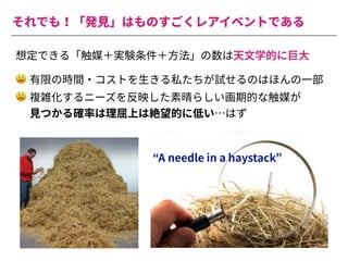 それでも！「発⾒」はものすごくレアイベントである
想定できる「触媒＋実験条件＋⽅法」の数は天⽂学的に巨⼤
😫 有限の時間・コストを⽣きる私たちが試せるのはほんの⼀部
😫 複雑化するニーズを反映した素晴らしい画期的な触媒が
⾒つかる確率は理屈上は絶望的に低い…はず
“A needle in a haystack”
 