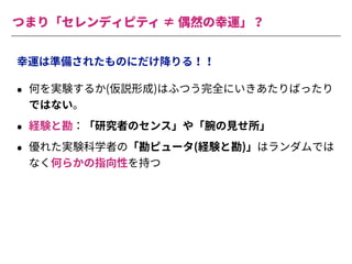 つまり「セレンディピティ ≠ 偶然の幸運」？
幸運は準備されたものにだけ降りる！！
• 何を実験するか(仮説形成)はふつう完全にいきあたりばったり
ではない。
• 経験と勘：「研究者のセンス」や「腕の⾒せ所」
• 優れた実験科学者の「勘ピュータ(経験と勘)」はランダムでは
なく何らかの指向性を持つ
 
