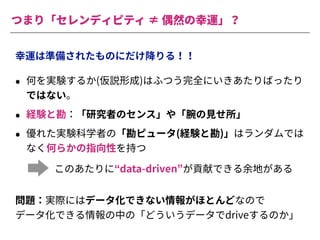 つまり「セレンディピティ ≠ 偶然の幸運」？
幸運は準備されたものにだけ降りる！！
• 何を実験するか(仮説形成)はふつう完全にいきあたりばったり
ではない。
• 経験と勘：「研究者のセンス」や「腕の⾒せ所」
• 優れた実験科学者の「勘ピュータ(経験と勘)」はランダムでは
なく何らかの指向性を持つ
このあたりに“data-driven”が貢献できる余地がある
問題：実際にはデータ化できない情報がほとんどなので
データ化できる情報の中の「どういうデータでdriveするのか」
 