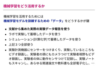 機械学習をどう活⽤するか
機械学習を活⽤するためには
機械学習モデルを訓練するための「データ」をどうするかが鍵
• ⽂献から集めた実際の実験データ報告を使う
• ラボで実験して蓄積したデータを使う
• シミュレーション(計算化学)で蓄積したデータを使う
• 上記３つ全部使う
• 実験計測機器にセンサーをつけまくり、実験しているところも
ビデオ録画し、実験者の頭にもカメラつけて実験者視野もビデ
オ録画し、実験者の体に動作センサつけて記録し、実験ノート
もスキャンし、あらゆる関連論⽂や教科書も全部電⼦化し、…
 