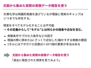 ⽂献から集めた実際の実験データ報告を使う
計算化学は⾶躍的発展を遂げているが理論と現実のギャップは
いつまでも存在する。
• 実験条件やプロセス条件などの因⼦
• 理論の際に諦めた(or ざっくり近似した)細かすぎる無数の要因
• 1モルにはアボガドロ定数(6×1023)個の要素が本当はある
⽂献から集めた実際の実験データ報告を使う
「過去に報告された現実を⾒てみよう」
現実をすべてモデル化することは不可能
→ その定義からして“モデル”とは何らかの捨象や近似を含む。
 