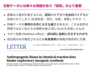 ⽂献データには様々な問題があり「探索」がより重要
• 実験は⼈間が計画するため、認知バイアスや社会的バイアスが
反映されてしまう (従来知⾒、流⾏、伝統、実験しやすさ…)
• 訓練データの事例の分布に⼤きな偏りがあるが、これは⾃然の
摂理ではなく私たちの視野の狭さ(思い込み)を反映したもの
• マタイ効果 (Matthew eﬀect)：成功例に過剰に引きずられがち
• 成功例のみが報告されるため失敗事例の情報が致命的に⽋損
 