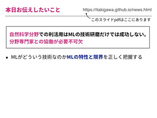 本⽇お伝えしたいこと
• MLがどういう技術なのかMLの特性と限界を正しく把握する
https://itakigawa.github.io/news.html
このスライドpdfはここにあります
⾃然科学分野での利活⽤はMLの技術研磨だけでは成功しない。
分野専⾨家との協働が必要不可⽋
 