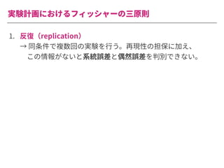 実験計画におけるフィッシャーの三原則
1. 反復（replication）
→ 同条件で複数回の実験を⾏う。再現性の担保に加え、
 この情報がないと系統誤差と偶然誤差を判別できない。
 