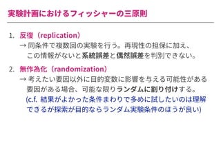 実験計画におけるフィッシャーの三原則
1. 反復（replication）
→ 同条件で複数回の実験を⾏う。再現性の担保に加え、
 この情報がないと系統誤差と偶然誤差を判別できない。
2. 無作為化（randomization）
→ 考えたい要因以外に⽬的変数に影響を与える可能性がある
 要因がある場合、可能な限りランダムに割り付けする。
(c.f. 結果がよかった条件まわりで多めに試したいのは理解
 できるが探索が⽬的ならランダム実験条件のほうが良い)
 
