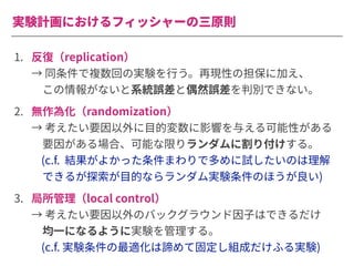 実験計画におけるフィッシャーの三原則
1. 反復（replication）
→ 同条件で複数回の実験を⾏う。再現性の担保に加え、
 この情報がないと系統誤差と偶然誤差を判別できない。
2. 無作為化（randomization）
→ 考えたい要因以外に⽬的変数に影響を与える可能性がある
 要因がある場合、可能な限りランダムに割り付けする。
(c.f. 結果がよかった条件まわりで多めに試したいのは理解
 できるが探索が⽬的ならランダム実験条件のほうが良い)
3. 局所管理（local control）
→ 考えたい要因以外のバックグラウンド因⼦はできるだけ
 均⼀になるように実験を管理する。
(c.f. 実験条件の最適化は諦めて固定し組成だけふる実験)
 